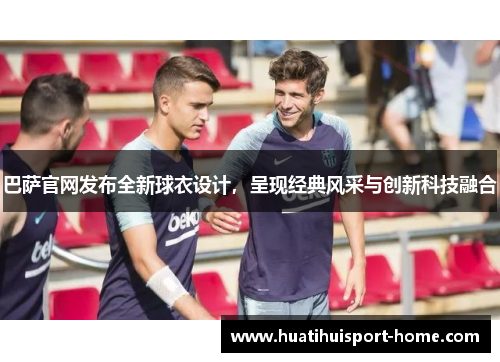 巴萨官网发布全新球衣设计，呈现经典风采与创新科技融合