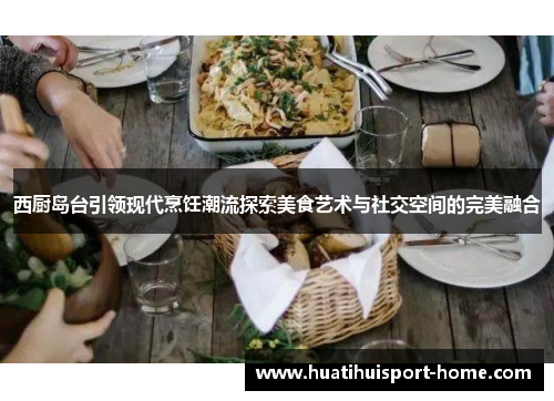 西厨岛台引领现代烹饪潮流探索美食艺术与社交空间的完美融合