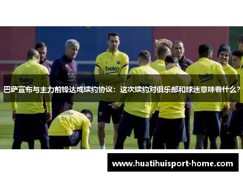 巴萨宣布与主力前锋达成续约协议：这次续约对俱乐部和球迷意味着什么？